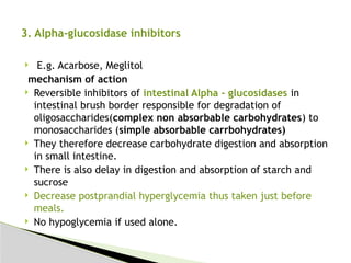  E.g. Acarbose, Meglitol
mechanism of action
 Reversible inhibitors of intestinal Alpha - glucosidases in
intestinal brush border responsible for degradation of
oligosaccharides(complex non absorbable carbohydrates) to
monosaccharides (simple absorbable carrbohydrates)
 They therefore decrease carbohydrate digestion and absorption
in small intestine.
 There is also delay in digestion and absorption of starch and
sucrose
 Decrease postprandial hyperglycemia thus taken just before
meals.
 No hypoglycemia if used alone.
3. Alpha-glucosidase inhibitors
 