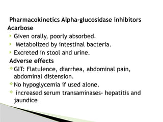 Pharmacokinetics Alpha-glucosidase inhibitors
Acarbose
 Given orally, poorly absorbed.
 Metabolized by intestinal bacteria.
 Excreted in stool and urine.
Adverse effects
 GIT: Flatulence, diarrhea, abdominal pain,
abdominal distension.
 No hypoglycemia if used alone.
 increased serum transaminases- hepatitis and
jaundice
 