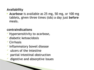 Availability
 Acarbose is available as 25 mg, 50 mg, or 100 mg
tablets, given three times (tds) a day just before
meals.
contraindications
 Hypersensitivity to acarbose,
 diabetic ketoacidosis
 Cirrhosis
 inflammatory bowel disease
 ulcers of the intestine
 partial intestinal obstruction
 digestive and absorptive issues
 
