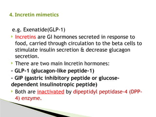 e.g. Exenatide(GLP-1)
 Incretins are GI hormones secreted in response to
food, carried through circulation to the beta cells to
stimulate insulin secretion & decrease glucagon
secretion.
 There are two main Incretin hormones:
– GLP-1 (glucagon-like peptide-1)
– GIP (gastric inhibitory peptide or glucose-
dependent insulinotropic peptide)
 Both are inactivated by dipeptidyl peptidase-4 (DPP-
4) enzyme.
4. Incretin mimetics
 