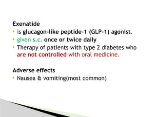Exenatide
 is glucagon-like peptide-1 (GLP-1) agonist.
 given s.c. once or twice daily
 Therapy of patients with type 2 diabetes who
are not controlled with oral medicine.
Adverse effects
 Nausea & vomiting(most common)
 