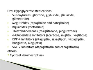 Oral Hypoglycemic Medications
1. Sulfonylureas (glipizide, glyburide, gliclazide,
glimepiride)
2. Meglitinides (repaglinide and nateglinide)
3. Biguanides (metformin)
4. Thiazolidinediones (rosiglitazone, pioglitazone)
5. α-Glucosidase inhibitors (acarbose, miglitol, voglibose)
6. DPP-4 inhibitors (sitagliptin, saxagliptin, vildagliptin,
linagliptin, alogliptin)
7. SGLT2 inhibitors (dapagliflozin and canagliflozin)
others
 Cycloset (bromocriptine)
 