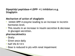 Dipeptidyl peptidase-4 (DPP- 4 ) inhibitors e.g.
Sitagliptin
Mechanism of action of sitagliptin
 Inhibit DPP-4 enzyme leading to an increase in incretin
hormones level.
 This results in an increase in insulin secretion & decrease
in glucagon secretion.
pharmacokinetics
 Orally
 Given once daily
 half life 8-14 h
 Dose is reduced in pts with renal impairment
 