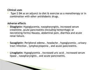 Clinical uses
 Type 2 DM as an adjunct to diet & exercise as a monotherapy or in
combination with other antidiabetic drugs.
Adverse effects
 Sitagliptin: Hypoglycemia, nasopharyngitis, increased serum
creatinine, acute pancreatitis (including hemorrhagic or
necrotizing forms) Nausea, abdominal pain, diarrhea and acute
renal failure.
 Saxagliptin: Peripheral edema , headache , hypoglycemia , urinary
tract infection , lymphocytopenia , and acute pancreatitis.
 Linagliptin: Hypoglycemia , increased uric acid , increased serum
lipase , nasopharyngitis , and acute pancreatitis.
 