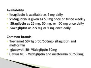 Availability
 linagliptin is available as 5 mg daily.
 Vildagliptin is given as 50 mg once or twice weekly
 Sitagliptin as 25 mg, 50 mg, or 100 mg once daily
 Saxagliptin as 2.5 mg or 5 mg once daily.
Common brands-
 Treviamet 50/1g or50/500mg- sitagliptin and
metformin
 glucowell 50- Vildagliptin 50mg
 Galvus MET- Vildagliptin and metformin 50/500mg
 