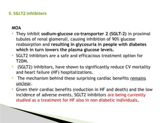 MOA
 They inhibit sodium-glucose co-transporter 2 (SGLT-2) in proximal
tubules of renal glomeruli, causing inhibition of 90% glucose
reabsorption and resulting in glycosuria in people with diabetes
which in turn lowers the plasma glucose levels.
 SGLT2 inhibitors are a safe and efficacious treatment option for
T2DM.
 (SGLT2) inhibitors, have shown to significantly reduce CV mortality
and heart failure (HF) hospitalizations.
 The mechanism behind these surprising cardiac benefits remains
unclear.
 Given their cardiac benefits (reduction in HF and death) and the low
incidence of adverse events, SGLT2 inhibitors are being currently
studied as a treatment for HF also in non diabetic individuals.
5. SGLT2 inhibitors
 