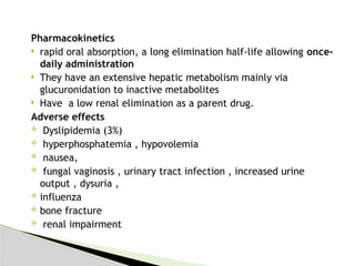 Pharmacokinetics
 rapid oral absorption, a long elimination half-life allowing once-
daily administration
 They have an extensive hepatic metabolism mainly via
glucuronidation to inactive metabolites
 Have a low renal elimination as a parent drug.
Adverse effects
 Dyslipidemia (3%)
 hyperphosphatemia , hypovolemia
 nausea,
 fungal vaginosis , urinary tract infection , increased urine
output , dysuria ,
 influenza
 bone fracture
 renal impairment
 