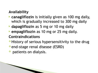 Availability
 canagliflozin is initially given as 100 mg daily,
which is gradually increased to 300 mg daily
 dapagliflozin as 5 mg or 10 mg daily
 empagliflozin as 10 mg or 25 mg daily.
Contraindications
History of serious hypersensitivity to the drug
end-stage renal disease (ESRD)
 patients on dialysis.
 