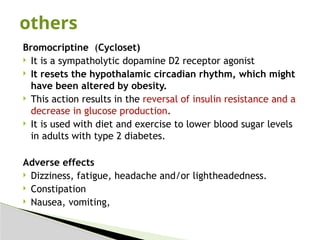 Bromocriptine (Cycloset)
 It is a sympatholytic dopamine D2 receptor agonist
 It resets the hypothalamic circadian rhythm, which might
have been altered by obesity.
 This action results in the reversal of insulin resistance and a
decrease in glucose production.
 It is used with diet and exercise to lower blood sugar levels
in adults with type 2 diabetes.
Adverse effects
 Dizziness, fatigue, headache and/or lightheadedness.
 Constipation
 Nausea, vomiting,
others
 