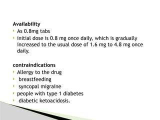 Availability
 As 0.8mg tabs
 initial dose is 0.8 mg once daily, which is gradually
increased to the usual dose of 1.6 mg to 4.8 mg once
daily.
contraindications
 Allergy to the drug
 breastfeeding
 syncopal migraine
 people with type 1 diabetes
 diabetic ketoacidosis.
 
