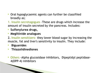  Oral hypoglycaemic agents can further be classifiied
broadly as;
1. Insulin secretagogues –These are drugs which increase the
amount of insulin secreted by the pancreas. Includes:
 Sulfonylurea drugs,
 Meglitinide analogues
2. Insulin sensitizers- they lower blood sugar by increasing the
muscle, fat and liver's sensitivity to insulin. They include:
 Biguanides
 Thiazolidinediones
 Others -Alpha glucosidase inhibitors, Dipeptidyl peptidase-
4(DPP-4) inhibitors
 