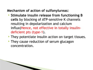 Mechanism of action of sulfonylureas:
 Stimulate insulin release from functioning B
cells by blocking of ATP-sensitive K channels
resulting in depolarization and calcium
influx(Hence, not effective in totally insulin-
deficient pts (type-1).
 They potentiate insulin action on target tissues.
 They cause reduction of serum glucagon
concentration.
 
