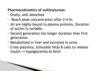 Pharmacokinetics of sulfonylureas:
 Orally, well absorbed.
 Reach peak concentration after 2-4 hr.
 All are highly bound to plasma proteins. Duration
of action is variable.
 Second generation has longer duration than first
generation.
 Metabolized in liver and excreted in urine
 Cross placenta, stimulate fetal B cells to release
insulin hypoglycemia at birth
→
 