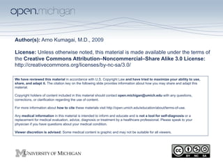 Author(s): Arno Kumagai, M.D., 2009

License: Unless otherwise noted, this material is made available under the terms of
the Creative Commons Attribution–Noncommercial–Share Alike 3.0 License:
http://creativecommons.org/licenses/by-nc-sa/3.0/

We have reviewed this material in accordance with U.S. Copyright Law and have tried to maximize your ability to use,
share, and adapt it. The citation key on the following slide provides information about how you may share and adapt this
material.

Copyright holders of content included in this material should contact open.michigan@umich.edu with any questions,
corrections, or clarification regarding the use of content.

For more information about how to cite these materials visit http://open.umich.edu/education/about/terms-of-use.

Any medical information in this material is intended to inform and educate and is not a tool for self-diagnosis or a
replacement for medical evaluation, advice, diagnosis or treatment by a healthcare professional. Please speak to your
physician if you have questions about your medical condition.

Viewer discretion is advised: Some medical content is graphic and may not be suitable for all viewers.
 