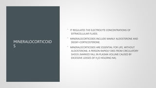 MINERALOCORTICOID
S
¯ IT REGULATES THE ELECTROLYTE CONCENTRATIONS OF
EXTRACELLULAR FLUIDS.
¯ MINERALOCORTICOIDS INCLUDE MAINLY ALDOSTERONE AND
DEOXY-CORTICOSTERONE.
¯ MINERALOCORTICOIDS ARE ESSENTIAL FOR LIFE, WITHOUT
ALDOSTERONE, A PERSON RAPIDLY DIES FROM CIRCULATORY
SHOCK (MARKED FALL IN PLASMA VOLUME CAUSED BY
EXCESSIVE LOSSES OF H2O HOLDING NA).
 