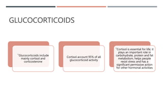 GLUCOCORTICOIDS
¯Glucocorticoids include
mainly cortisol and
corticosterone
Cortisol account 95% of all
glucocorticoid activity
¯Cortisol is essential for life; it
plays an important role in
carbohydrate, protein and fat
metabolism, helps people
resist stress and has a
significant permissive action
for other hormonal activities
 