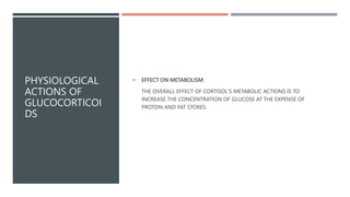 PHYSIOLOGICAL
ACTIONS OF
GLUCOCORTICOI
DS
 EFFECT ON METABOLISM:
THE OVERALL EFFECT OF CORTISOL'S METABOLIC ACTIONS IS TO
INCREASE THE CONCENTRATION OF GLUCOSE AT THE EXPENSE OF
PROTEIN AND FAT STORES.
 