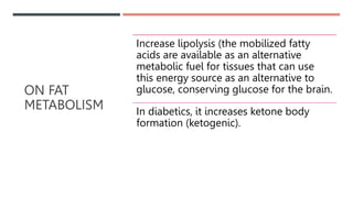 ON FAT
METABOLISM
Increase lipolysis (the mobilized fatty
acids are available as an alternative
metabolic fuel for tissues that can use
this energy source as an alternative to
glucose, conserving glucose for the brain.
In diabetics, it increases ketone body
formation (ketogenic).
 