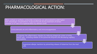 PHARMACOLOGICAL ACTION:
When cortisol or synthetic cortisol like compounds are administered to yield higher
than physiologic concentrations of glucocorticoids during treatment of certain
diseases; or in case of its hypersecretion by adrenal cortex
Corticosteroids are anti-inflammatory and immunosuppressive
It suppress the inflammatory reaction by reducing phagocytic action of white
blood cells , inhibiting release of the lysosomal enzymes and decreasing capillary
permeability
Suppresses allergic reactions by preventing release of histamine from the mast
cells
 