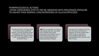 PHARMACOLOGICAL ACTIONS
OTHER UNDESIRABLE EFFECTS MAY BE OBSERVED WITH PROLONGED EXPOSURE
TO HIGHER THAN NORMAL CONCENTRATIONS OF GLUCOCORTICOIDS
The administration of large doses
of cortisol causes significant
atrophy of all the lymphoid tissue
throughout the body, which in
turn decreases the output of both
T cells and antibodies from the
lymphoid tissue
NB: This occasionally can lead to
fulminating infection and death
from diseases that would
otherwise not be lethal, such as
fulminating tuberculosis in a
person whose disease had
previously been arrested.
Conversely, this ability of cortisol
and other glucocorticoids to
suppress immunity makes them
useful drugs in preventing
immunological rejection of
transplanted hearts, kidneys, and
other tissues.
 
