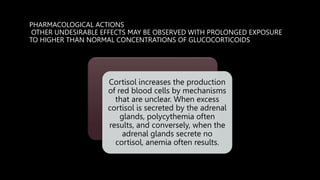 PHARMACOLOGICAL ACTIONS
OTHER UNDESIRABLE EFFECTS MAY BE OBSERVED WITH PROLONGED EXPOSURE
TO HIGHER THAN NORMAL CONCENTRATIONS OF GLUCOCORTICOIDS
Cortisol increases the production
of red blood cells by mechanisms
that are unclear. When excess
cortisol is secreted by the adrenal
glands, polycythemia often
results, and conversely, when the
adrenal glands secrete no
cortisol, anemia often results.
 