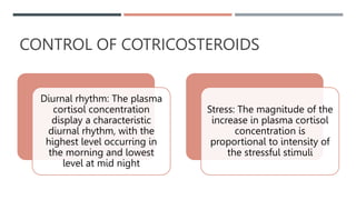 CONTROL OF COTRICOSTEROIDS
Diurnal rhythm: The plasma
cortisol concentration
display a characteristic
diurnal rhythm, with the
highest level occurring in
the morning and lowest
level at mid night
Stress: The magnitude of the
increase in plasma cortisol
concentration is
proportional to intensity of
the stressful stimuli
 