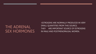THE ADRENAL
SEX HORMONES
•ESTROGENS ARE NORMALLY PRODUCED IN VERY
SMALL QUANTITIES FROM THIS SOURCE;
THEY ARE IMPORTANT SOURCE OF ESTROGENS
IN MALE AND POSTMENOPAUSAL WOMEN.
 