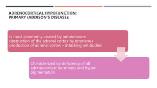 ADRENOCORTICAL HYPOFUNCTION:
PRIMARY (ADDISON'S DISEASE):
Is most commonly caused by autoimmune
destruction of the adrenal cortex by erroneous
production of adrenal cortex – attacking antibodies
Characterized by deficiency of all
adrenocortical hormones and hyper-
pigmentation
 
