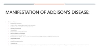 MANIFESTATION OF ADDISON’S DISEASE:
 Aldosterone deficiency:
 Decreased sodium (hyponatremia).
 Decrease ECF volume (dehydration, hypotension and decrease cardiac output).
 Hyperkalemia → disturbs cardiac rhythm and metabolic acidosis (↑ H+).
 Patient dies in shock if untreated.
 Cortisol deficiency:
 Disruption in glucose concentration (hypoglycemia).
 Reduction in metabolism of fats and proteins.
 Decreased resistance to different types of stress.
 Pigmentation of mucous membranes, pressure areas of skin areola & nipple due to increased ACTH secretion (the –ve feedback of cortisol is decreased).
 Adrenal androgen deficiency:
 Loss of pubic and axillary hair in females.
 Anemia (decreased red cell production).
 NB: Addisonian crisis:
 Addissonian’s patients fail to respond to stress by an increase in glucocorticoids, so an exposure to stress, the body systems respond by collapse, shock, hyperkalemia and hypoglycemia. Emergency treatment: I.V. cortisol and isotonic NaCl infusion.
 