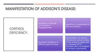 MANIFESTATION OF ADDISON’S DISEASE:
Disruption in glucose
concentration
(hypoglycemia).
Reduction in metabolism of
fats and proteins.
Decreased resistance to
different types of stress.
Pigmentation of mucous
membranes, pressure areas
of skin areola & nipple due
to increased ACTH
secretion (the –ve feedback
of cortisol is decreased).
CORTISOL
DEFICIENCY:
 