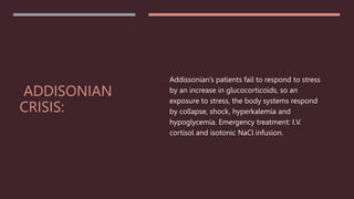 ADDISONIAN
CRISIS:
 Addissonian’s patients fail to respond to stress
by an increase in glucocorticoids, so an
exposure to stress, the body systems respond
by collapse, shock, hyperkalemia and
hypoglycemia. Emergency treatment: I.V.
cortisol and isotonic NaCl infusion.
 
