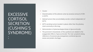 EXCESSIVE
CORTISOL
SECRETION
(CUSHING’S
SYNDROME)
:
 Causes:
 Overstimulation of the adrenal cortex by excessive amount of CRH
or ACTH.
 Adrenal tumors that uncontrollably secrete cortisol independent of
ACTH.
 ACTH secreting tumors located in places other than the pituitary,
most commonly in the lung.
 Administration of pharmacological doses of glucocorticoids.
 The prominent characteristic of this syndrome are related to the
exaggerated effects of glucocorticoids. The main symptoms being
reflections of excessive gluconeogenesis (combined glucose
excess and protein shortage).
 