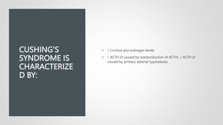 CUSHING'S
SYNDROME IS
CHARACTERIZE
D BY:
 ↑ Cortisol and androgen levels.
 ↑ ACTH (if caused by overproduction of ACTH), ↓ ACTH (if
caused by primary adrenal hyperplasia).
 