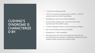 CUSHING'S
SYNDROME IS
CHARACTERIZE
D BY:
 ↑ Cortisol and androgen levels.
 ↑ ACTH (if caused by overproduction of ACTH), ↓ ACTH (if
caused by primary adrenal hyperplasia).
 Hyperglycemia, glucosuria (adrenal diabetes).
 Central obesity (abdominal), round face (moon face)
supraclavicular fat (buffalo hump).
 ↑ Protein catabolism leads to muscle wasting and fatigue.
 Poor wound healing and easy bruisability.
 Osteoporosis (↑ bone resorption).
 The protein poor thin skin of the abdomen becomes over
overstretched by the excessive underlying fat deposits forming
irregular reddish purple linear streaks (striae).
 