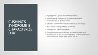 CUSHING'S
SYNDROME IS
CHARACTERIZE
D BY:
 Hyperglycemia, glucosuria (adrenal diabetes).
 Central obesity (abdominal), round face (moon face)
supraclavicular fat (buffalo hump).
 ↑ Protein catabolism leads to muscle wasting and fatigue.
 Poor wound healing and easy bruisability.
 Osteoporosis (↑ bone resorption).
 The protein poor thin skin of the abdomen becomes over
overstretched by the excessive underlying fat deposits forming
irregular reddish purple linear streaks (striae).
 