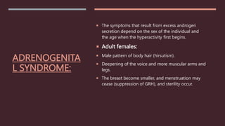 ADRENOGENITA
L SYNDROME:
 The symptoms that result from excess androgen
secretion depend on the sex of the individual and
the age when the hyperactivity first begins.
 Adult females:
 Male pattern of body hair (hirsutism).
 Deepening of the voice and more muscular arms and
legs.
 The breast become smaller, and menstruation may
cease (suppression of GRH), and sterility occur.
 