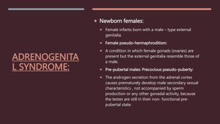 ADRENOGENITA
L SYNDROME:
 Newborn females:
 Female infants born with a male – type external
genitalia.
 Female pseudo-hermaphroditism:
 A condition in which female gonads (ovaries) are
present but the external genitalia resemble those of
a male.
 Pre-pubertal males: Precocious pseudo-puberty:
 The androgen secretion from the adrenal cortex
causes prematurely develop male secondary sexual
characteristics , not accompanied by sperm
production or any other gonadal activity, because
the testes are still in their non- functional pre-
pubertal state.
 