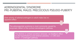 ADRENOGENITAL SYNDROME
PRE-PUBERTAL MALES: PRECOCIOUS PSEUDO-PUBERTY
Over activity of adrenal androgens in adult males has no
apparent effect
The adrenogenital syndrome is most commonly caused by
enzymatic defect in the cortisol steroidogenic pathway
The decline in cortisol secretion removes –ve feedback effect
on the hypothalamus and anterior pituitary →↑ CRH and
ACTH →↑ androgen pathway
 