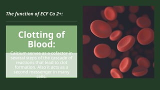 The function of ECF Ca 2+:
Clotting of
Blood:
Calcium serves as a cofactor in
several steps of the cascade of
reactions that lead to clot
formation. Also it acts as a
second messenger in many
cells.
 