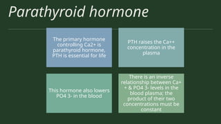 Parathyroid hormone
The primary hormone
controlling Ca2+ is
parathyroid hormone,
PTH is essential for life
PTH raises the Ca++
concentration in the
plasma
This hormone also lowers
PO4 3- in the blood
There is an inverse
relationship between Ca+
+ & PO4 3- levels in the
blood plasma; the
product of their two
concentrations must be
constant
 
