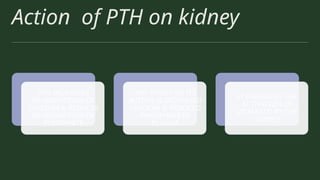 Action of PTH on kidney
PTH INCREASES
REABSORPTION OF
CALCIUM & REDUCES
REABSORPTION OF
PHOSPHATE
NET EFFECT OF ITS
ACTION IS INCREASED
CALCIUM & REDUCED
PHOSPHATE IN
PLASMA
IT ENHANCES THE
ACTIVATION OF
VITAMIN D BY THE
KIDNEY
 