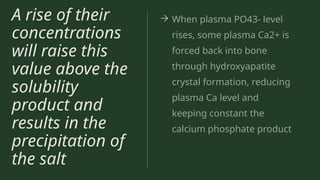 A rise of their
concentrations
will raise this
value above the
solubility
product and
results in the
precipitation of
the salt
→ When plasma PO43- level
rises, some plasma Ca2+ is
forced back into bone
through hydroxyapatite
crystal formation, reducing
plasma Ca level and
keeping constant the
calcium phosphate product
 