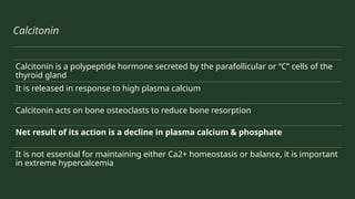 Calcitonin
Calcitonin is a polypeptide hormone secreted by the parafollicular or “C” cells of the
thyroid gland
It is released in response to high plasma calcium
Calcitonin acts on bone osteoclasts to reduce bone resorption
Net result of its action is a decline in plasma calcium & phosphate
It is not essential for maintaining either Ca2+ homeostasis or balance, it is important
in extreme hypercalcemia
 