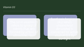 Vitamin D3
The term vitamin D
refers to group of
sterols that are
formed by action of
ultraviolet rays
Synthesis begins in
skin when
cholesterol
derivative is
converted to active
vitamin D3 by
sunlight
 