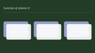 Function of vitamin D
Increase
Ca2+ and
PO43- absorpti
on in
the intestine
It stimulates
Ca2+ and PO43-
reabsorption in
the kidney
Increases the
responsiveness
of bone to PTH
 