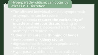 Calcium Disorders
• The affected individual can be asymptomatic
or symptoms can be severe
• Hypercalcemia reduces the excitability of
muscle and nervous tissue, leading to
muscle weakness, decreased alertness, poor
memory and depression
• Other effects are the thinning of bones
• development of kidney stones
• digestive disorders such as peptic ulcers,
nausea and constipation
• Hyperparathyroidism has been called a
Hyperparathyroidism: can occur by
excess PTH secretion
 
