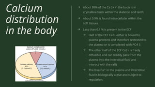 Calcium
distribution
in the body
→ About 99% of the Ca 2+ in the body is in
crystalline form within the skeleton and teeth
→ About 0.9% is found intra-cellular within the
soft tissues
→ Less than 0.1 % is present in the ECF
→ Half of the ECF Ca2+ either is bound to
plasma proteins and therefore restricted to
the plasma or is complexed with PO4 3
→ The other half of the ECF Ca2+ is freely
diffusible and can readily pass from the
plasma into the interstitial fluid and
interact with the cells
→ The free Ca2+
in the plasma and interstitial
fluid is biologically active and subject to
regulation.
 