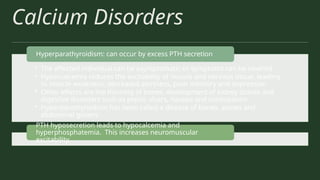 Calcium Disorders
• The affected individual can be asymptomatic or symptoms can be severed
• Hypercalcemia reduces the excitability of muscle and nervous tissue, leading
to muscle weakness, decreased alertness, poor memory and depression
• Other effects are the thinning of bones, development of kidney stones and
digestive disorders such as peptic ulcers, nausea and constipation
• Hyperparathyroidism has been called a disease of bones, stones and
abdominal groans
Hyperparathyroidism: can occur by excess PTH secretion
PTH hyposecretion leads to hypocalcemia and
hyperphosphatemia. This increases neuromuscular
excitability.
 