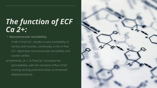 The function of ECF
Ca 2+:
→ Neuromuscular excitability:
A fall in free Ca2+
results in over-excitability of
nerves and muscles, conversely, a rise in free
Ca2+
depresses neuromuscular excitability and
causes cardiac
arrhythmias, {A in free Ca
↓ 2+
increases Na+
permeability, with the resultant influx of Na+
moving resting potential closer to threshold
(depolarization)}.
 