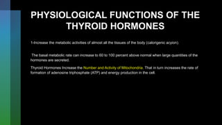 PHYSIOLOGICAL FUNCTIONS OF THE
THYROID HORMONES
1-Increase the metabolic activities of almost all the tissues of the body (calorigenic acyion).
The basal metabolic rate can increase to 60 to 100 percent above normal when large quantities of the
hormones are secreted.
Thyroid Hormones Increase the Number and Activity of Mitochondria. That in turn increases the rate of
formation of adenosine triphosphate (ATP) and energy production in the cell.
 